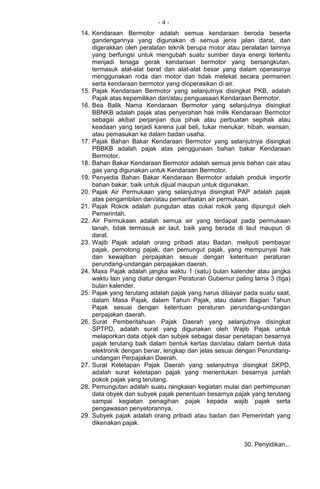 - 4 -
14. Kendaraan Bermotor adalah semua kendaraan beroda beserta
gandengannya yang digunakan di semua jenis jalan darat, dan
digerakkan oleh peralatan teknik berupa motor atau peralatan lainnya
yang berfungsi untuk mengubah suatu sumber daya energi tertentu
menjadi tenaga gerak kendaraan bermotor yang bersangkutan,
termasuk alat-alat berat dan alat-alat besar yang dalam operasinya
menggunakan roda dan motor dan tidak melekat secara permanen
serta kendaraan bermotor yang dioperasikan di air.
15. Pajak Kendaraan Bermotor yang selanjutnya disingkat PKB, adalah
Pajak atas kepemilikan dan/atau penguasaan Kendaraan Bermotor.
16. Bea Balik Nama Kendaraan Bermotor yang selanjutnya disingkat
BBNKB adalah pajak atas penyerahan hak milik Kendaraan Bermotor
sebagai akibat perjanjian dua pihak atau perbuatan sepihak atau
keadaan yang terjadi karena jual beli, tukar menukar, hibah, warisan,
atau pemasukan ke dalam badan usaha.
17. Pajak Bahan Bakar Kendaraan Bermotor yang selanjutnya disingkat
PBBKB adalah pajak atas penggunaan bahan bakar Kendaraan
Bermotor.
18. Bahan Bakar Kendaraan Bermotor adalah semua jenis bahan cair atau
gas yang digunakan untuk Kendaraan Bermotor.
19. Penyedia Bahan Bakar Kendaraan Bermotor adalah produk importir
bahan bakar, baik untuk dijual maupun untuk digunakan.
20. Pajak Air Permukaan yang selanjutnya disingkat PAP adalah pajak
atas pengambilan dan/atau pemanfaatan air permukaan.
21. Pajak Rokok adalah pungutan atas cukai rokok yang dipungut oleh
Pemerintah.
22. Air Permukaan adalah semua air yang terdapat pada permukaan
tanah, tidak termasuk air laut, baik yang berada di laut maupun di
darat.
23. Wajib Pajak adalah orang pribadi atau Badan, meliputi pembayar
pajak, pemotong pajak, dan pemungut pajak, yang mempunyai hak
dan kewajiban perpajakan sesuai dengan ketentuan peraturan
perundang-undangan perpajakan daerah.
24. Masa Pajak adalah jangka waktu 1 (satu) bulan kalender atau jangka
waktu lain yang diatur dengan Peraturan Gubernur paling lama 3 (tiga)
bulan kalender.
25. Pajak yang terutang adalah pajak yang harus dibayar pada suatu saat,
dalam Masa Pajak, dalam Tahun Pajak, atau dalam Bagian Tahun
Pajak sesuai dengan ketentuan peraturan perundang-undangan
perpajakan daerah.
26. Surat Pemberitahuan Pajak Daerah yang selanjutnya disingkat
SPTPD, adalah surat yang digunakan oleh Wajib Pajak untuk
melaporkan data objek dan subjek sebagai dasar penetapan besarnya
pajak terutang baik dalam bentuk kertas dan/atau dalam bentuk data
elektronik dengan benar, lengkap dan jelas sesuai dengan Perundang-
undangan Perpajakan Daerah.
27. Surat Ketetapan Pajak Daerah yang selanjutnya disingkat SKPD,
adalah surat ketetapan pajak yang menentukan besarnya jumlah
pokok pajak yang terutang.
28. Pemungutan adalah suatu rangkaian kegiatan mulai dari perhimpunan
data obyek dan subyek pajak penentuan besarnya pajak yang terutang
sampai kegiatan penagihan pajak kepada wajib pajak serta
pengawasan penyetorannya.
29. Subyek pajak adalah orang pribadi atau badan dan Pemerintah yang
dikenakan pajak.
30. Penyidikan...
 