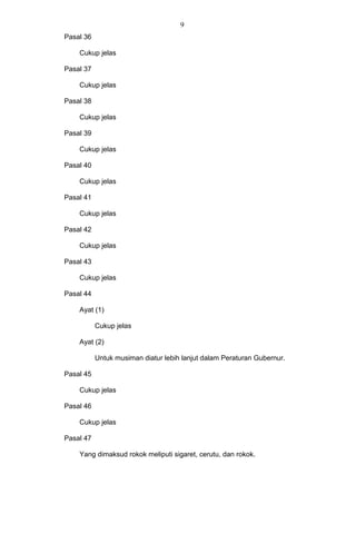 9
Pasal 36
Cukup jelas
Pasal 37
Cukup jelas
Pasal 38
Cukup jelas
Pasal 39
Cukup jelas
Pasal 40
Cukup jelas
Pasal 41
Cukup jelas
Pasal 42
Cukup jelas
Pasal 43
Cukup jelas
Pasal 44
Ayat (1)
Cukup jelas
Ayat (2)
Untuk musiman diatur lebih lanjut dalam Peraturan Gubernur.
Pasal 45
Cukup jelas
Pasal 46
Cukup jelas
Pasal 47
Yang dimaksud rokok meliputi sigaret, cerutu, dan rokok.
 