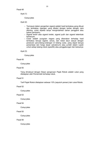 10
Pasal 48
Ayat (1)
Cukup jelas
Ayat (2)
- Termasuk dalam pengertian sigaret adalah hasil tembakau-yang dibuat
dan tembakau rajangan yang dibalut dengan kertas dengan cara
dilinting, untuk dipakai tanpa mengindahkan bahan pengganti atau
bahan pembantu.
- Sigaret terdiri atas sigaret kretek, sigaret putih dan sigaret kelembak
kemenyan.
- Cukai adalah pungutan negara yang dikenakan terhadap hasil
tembakau berupa sigaret, cerutu, dan rokok daun sesuai dengan
peraturan perundang-undangan di bidang cukai, yang dapat berupa
persentase dan harga dasar (advalorum) atau jumlah dalam rupiah
untuk setiap batang rokok (spesifik) atau penggabungan dan keduanya
Ayat (3)
Cukup jelas
Pasal 49
Cukup jelas
Pasal 50
Yang dimaksud dengan Dasar pengenaan Pajak Rokok adalah cukai yang
ditetapkan oleh Pemerintah terhadap rokok.
Pasal 51
Tarif Pajak Rokok ditetapkan sebesar 10% (sepuluh persen) dari cukai Rokok.
Pasal 52
Cukup jelas
Pasal 53
Cukup jelas
Pasal 54
Cukup jelas
Pasal 55
Cukup jelas
Pasal 56
Cukup jelas
 