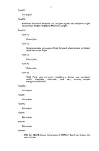 11
Pasal 57
Cukup jelas
Pasal 58
Ketentuan lebih lanjut mengenai tata cara pemungutan dan penyetoran Pajak
Rokok diatur dengan Pengaturan Menteri Keuangan.
Pasal 59
Ayat (1)
Cukup jelas
Ayat (2)
Sebagian proses pemungutan Pajak dimaksud adalah proses pendataan
objek dan subyek Pajak.
Ayat (3)
Cukup jelas
Ayat (4)
Cukup jelas
Ayat (5)
Wajib Pajak yang memenuhi kewajibannya dengan cara membayar
sendiri, diwajibkan melaporkan pajak yang terutang dengan
menggunakan SPTPD.
Pasal 60
Cukup jelas
Pasal 61
Cukup jelas
Pasal 62
Cukup jelas
Pasal 63
Cukup jelas
Pasal 64
Cukup jelas
Pasal 65
- PKB dan BBNKB tempat pemungutan di SAMSAT, BANK dan tempat lain
yang ditunjuk.
 