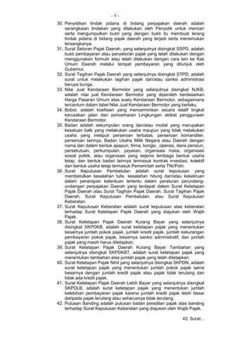 - 5 -
30. Penyidikan tindak pidana di bidang perpajakan daerah adalah
serangkaian tindakan yang dilakukan oleh Penyidik untuk mencari
serta mengumpulkan bukti yang dengan bukti itu membuat terang
tindak pidana di bidang pajak daerah yang terjadi serta menemukan
tersangkanya.
31. Surat Setoran Pajak Daerah, yang selanjutnya disingkat SSPD, adalah
bukti pembayaran atau penyetoran pajak yang telah dilakukan dengan
menggunakan formulir atau telah dilakukan dengan cara lain ke Kas
Umum Daerah melalui tempat pembayaran yang ditunjuk oleh
Gubernur.
32. Surat Tagihan Pajak Daerah yang selanjutnya disingkat STPD, adalah
surat untuk melakukan tagihan pajak dan/atau sanksi administrasi
berupa bunga.
33. Nilai Jual Kendaraan Bermotor yang selanjutnya disingkat NJKB,
adalah nilai jual Kendaraan Bermotor yang diperoleh berdasarkan
Harga Pasaran Umum atas suatu Kendaraan Bermotor, sebagaimana
tercantum dalam tabel Nilai Jual Kendaraan Bermotor yang berlaku.
34. Bobot, adalah koefisien yang mencerminkan secara relalif tingkat
kerusakan jalan dan pencemaran Lingkungan akibat penggunaan
Kendaraan Bermotor.
35. Badan adalah sekumpulan orang dan/atau modal yang merupakan
kesatuan balk yang melakukan usaha maupun yang tidak melakukan
usaha yang meliputi perseroan terbatas, perseroan komanditer,
perseroan lainnya, Badan Usaha Milik Negara atau Daerah dengan
nama dan dalam bentuk apapun, firma, kongsi, .operasi, dana pensiun,
persekutuan, perkumpulan, yayasan, organisasi masa, organisasi
sosial politik, atau organisasi yang sejenis lembaga bentuk usaha
tetap, dan bentuk badan lainnya termasuk kontrak investasi, kolektif
dan bentuk usaha tetap termasuk Pemerintah serta TNI/Polri.
36. Surat Keputusan Pembetulan adalah surat keputusan yang
membetulkan kesalahan tulis, kesalahan hitung dan/atau kekeliruan
dalam penerapan ketentuan tertentu dalam peraturan perundang-
undangan perpajakan Daerah yang terdapat dalam Surat Ketetapan
Pajak Daerah atau Surat Tagihan Pajak Daerah, Surat Tagihan Pajak
Daerah, Surat Keputusan Pembetulan, atau Surat Keputusan
Keberatan.
37. Surat Keputusan Keberatan adalah surat keputusan atas keberatan
terhadap Surat Ketetapan Pajak Daerah yang diajukan oleh Wajib
Pajak.
38. Surat Ketetapan Pajak Daerah Kurang Bayar yang selanjutnya
disingkat SKPDKB, adalah surat ketetapan pajak yang menentukan
besarnya jumlah pokok pajak, jumlah kredit pajak, jumlah kekurangan
pembayaran pokok pajak, besarnya sanksi administratif, dan jumlah
pajak yang masih harus ditetapkan.
39. Surat Ketetapan Pajak Daerah Kurang Bayar Tambahan yang
selanjutnya disingkat SKPDKBT, adalah surat ketetapan pajak yang
menentukan tambahan atas jumlah pajak yang telah ditetapkan.
40. Surat Ketetapan Pajak Nihil yang selanjutnya disingkat SKPDN, adalah
surat ketetapan pajak yang menentukan jumlah pokok pajak sama
besarnya dengan jumlah kredit pajak atau pajak tidak terutang dan
tidak ada kredit pajak.
41. Surat Ketetapan Pajak Daerah Lebih Bayar yang selanjutnya disingkat
SKPDLB, adalah surat ketetapan pajak yang menentukan jumlah
kelebihan pembayaran pajak karena jumlah kredit pajak lebih besar
daripada pajak terutang atau seharusnya tidak terutang.
42. Putusan Banding adalah putusan badan peradilan pajak atas banding
terhadap Surat Keputusan Keberatan yang diajukan oleh Wajib Pajak.
43. Surat...
 