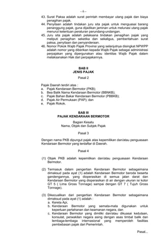 - 6 -
43. Surat Paksa adalah surat perintah membayar utang pajak dan biaya
penagihan pajak.
44. Penyitaan adalah tindakan juru sita pajak untuk menguasai barang
penanggung pajak, guna dijadikan jaminan untuk melunasi utang pajak
menurut ketentuan peraturan perundang-undangan.
45. Juru sita pajak adalah pelaksana tindakan penagihan pajak yang
meliputi penagihan seketika dan sekaligus, pemberitahuan surat
paksa, penyitaan dan penyanderaan.
46. Nomor Pokok Wajib Pajak Provinsi yang selanjutnya disingkat NPWPP
adalah nomor yang diberikan kepada Wajib Pajak sebagai administrasi
perpajakan yang dipergunakan atau identitas Wajib Pajak dalam
melaksanakan Hak dari perpajakannya.
BAB II
JENIS PAJAK
Pasal 2
Pajak Daerah terdiri atas :
a. Pajak Kendaraan Bermotor (PKB);
b. Bea Balik Nama Kendaraan Bermotor (BBNKB);
c. Pajak Bahan Bakar Kendaraan Bermotor (PBBKB);
d. Pajak Air Permukaan (PAP); dan
e. Pajak Rokok.
BAB III
PAJAK KENDARAAN BERMOTOR
Bagian Kesatu
Nama, Objek dan Subjek Pajak
Pasal 3
Dengan nama PKB dipungut pajak atas kepemilikan dan/atau penguasaan
Kendaraan Bermotor yang terdaftar di Daerah.
Pasal 4
(1) Objek PKB adalah kepemilikan dan/atau penguasaan Kendaraan
Bermotor.
(2) Termasuk dalam pengertian Kendaraan Bermotor sebagaimana
dimaksud pada ayat (1) adalah Kendaraan Bermotor beroda beserta
gandengannya, yang dioperasikan di semua jalan darat dan
Kendaraan Bermotor yang dioperasikan di air dengan ukuran isi kotor
GT 5 ( Lima Gross Tonnage) sampai dengan GT 7 ( Tujuh Gross
Tonnage).
(3) Dikecualikan dari pengertian Kendaraan Bermotor sebagaimana
dimaksud pada ayat (1) adalah :
a. Kereta Api,
b. Kendaraan Bermotor yang semata-mata digunakan untuk
keperluan pertahanan dan keamanan negara, dan
c. Kendaraan Bermotor yang dimiliki dan/atau dikuasai kedutaan,
konsulat, perwakilan negara asing dengan asas timbal balik dan
lembaga-lembaga internasional yang memperoleh fasilitas
pembebasan pajak dari Pemerintah.
Pasal...
 