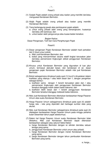 - 7 -
Pasal 5
(1) Subjek Pajak adalah orang pribadi atau badan yang memiliki dan/atau
menguasai Kendaraan Bermotor.
(2) Wajib Pajak adalah orang pribadi atau badan yang memiliki
Kendaraan Bermotor.
(3) Yang bertanggung jawab atas pembayaran pajak adalah:
a. untuk orang pribadi ialah orang yang bersangkutan, kuasanya
dan/atau ahli warisnya; dan
b. untuk badan ialah pengurusnya atau kuasa badan tersebut.
Bagian Kedua
Dasar Pengenaan, Tarif dan Cara Penghitungan Pajak
Pasal 6
(1) Dasar pengenaan Pajak Kendaraan Bermotor adalah hasil perkalian
dari 2 (dua) unsur pokok:
a. Nilai Jual Kendaraan Bermotor; dan
b. bobot yang mencerminkan secara relatif tingkat kerusakan jalan
dan/atau pencemaran lingkungan akibat penggunaan Kendaraan
Bermotor.
(2) Khusus untuk Kendaraan Bermotor yang digunakan di luar jalur
umum, termasuk alat-alat besar, dan kendaraan di air, dasar
pengenaan pajak Kendaraan Bermotor adalah nilai jual Kendaraan
Bermotor.
(3) Bobot sebagaimana dimaksud pada ayat (1) huruf b dinyatakan dalam
koefisien yang nilainya 1 atau lebih besar dari 1, dengan pengertian
sebagai berikut :
a. koefisien sama dengan 1 berarti kerusakan jalan dan / atau
pencemaran lingkungan oleh penggunaan Kendaraan Bermotor
tersebut dianggap masih dalam batas toleransi; dan
b. koefisien lebih besar dari 1 berarti penggunaan Kendaraan
Bermotor tersebut dianggap melewati batas toleransi.
(4) Nilai Jual Kendaraan Bermotor ditentukan berdasarkan Harga Pasaran
Umum atas suatu Kendaraan Bermotor.
(5) Harga Pasaran Umum sebagaimana dimaksud pada ayat (4) adalah
harga rata - rata yang diperoleh dari berbagai sumber data yang
akurat.
(6) Nilai Jual Kendaraan Bermotor sebagaimana dimaksud pada ayat (4)
ditetapkan berdasarkan Harga Pasaran Umum pada minggu pertama
bulan Desember tahun pajak sebelumnya.
(7) Dalam hal Harga Pasaran Umum suatu Kendaraan Bermotor tidak
diketahui, Nilai Jual Kendaraan Bermotor dapat ditentukan
berdasarkan sebagian atau seluruh faktor-faktor:
a. harga Kendaraan Bermotor dengan isi silinder dan/atau satuan
tenaga yang sama;
b. penggunaan Kendaraan Bermotor untuk umum atau pribadi;
c. harga Kendaraan Bermotor dengan merek Kendaraan Bermotor
yang sama;
d. harga Kendaraan Bermotor dengan tahun pembuatan Kendaraan
Bermotor yang sama;
e. harga...
 