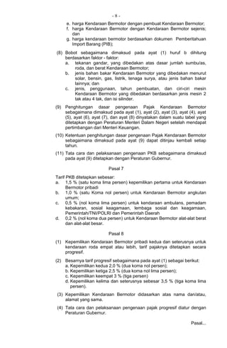 - 8 -
e. harga Kendaraan Bermotor dengan pembuat Kendaraan Bermotor;
f. harga Kendaraan Bermotor dengan Kendaraan Bermotor sejenis;
dan
g. harga kendaraan bermotor berdasarkan dokumen Pemberitahuan
Import Barang (PIB);
(8) Bobot sebagaimana dimaksud pada ayat (1) huruf b dihitung
berdasarkan faktor - faktor:
a. tekanan gandar, yang dibedakan atas dasar jumlah sumbu/as,
roda, dan berat Kendaraan Bermotor;
b. jenis bahan bakar Kendaraan Bermotor yang dibedakan menurut
solar, bensin, gas, listrik, tenaga surya, atau jenis bahan bakar
lainnya; dan
c. jenis, penggunaan, tahun pembuatan, dan ciri-ciri mesin
Kendaraan Bermotor yang dibedakan berdasarkan jenis mesin 2
tak atau 4 tak, dan isi silinder.
(9) Penghitungan dasar pengenaan Pajak Kendaraan Bermotor
sebagaimana dimaksud pada ayat (1), ayat (2), ayat (3), ayat (4), ayat
(5), ayat (6), ayat (7), dan ayat (8) dinyatakan dalam suatu tabel yang
ditetapkan dengan Peraturan Menteri Dalam Negeri setelah mendapat
pertimbangan dari Menteri Keuangan.
(10) Ketentuan penghitungan dasar pengenaan Pajak Kendaraan Bermotor
sebagaimana dimaksud pada ayat (9) dapat ditinjau kembali setiap
tahun.
(11) Tata cara dan pelaksanaan pengenaan PKB sebagaimana dimaksud
pada ayat (9) ditetapkan dengan Peraturan Gubernur.
Pasal 7
Tarif PKB ditetapkan sebesar:
a. 1,5 % (satu koma lima persen) kepemilikan pertama untuk Kendaraan
Bermotor pribadi
b. 1,0 % (satu Koma nol persen) untuk Kendaraan Bermotor angkutan
umum;
c. 0,5 % (nol koma lima persen) untuk kendaraan ambulans, pemadam
kebakaran, sosial keagamaan, lembaga sosial dan keagamaan,
Pemerintah/TNI/POLRI dan Pemerintah Daerah
d. 0,2 % (nol koma dua persen) untuk Kendaraan Bermotor alat-alat berat
dan alat-alat besar.
Pasal 8
(1) Kepemilikan Kendaraan Bermotor pribadi kedua dan seterusnya untuk
kendaraan roda empat atau lebih, tarif pajaknya ditetapkan secara
progresif.
(2) Besarnya tarif progresif sebagaimana pada ayat (1) sebagai berikut:
a. Kepemilikan kedua 2,0 % (dua koma nol persen);
b. Kepemilikan ketiga 2,5 % (dua koma nol lima persen);
c. Kepemilikan keempat 3 % (tiga persen)
d. Kepemilikan kelima dan seterusnya sebesar 3,5 % (tiga koma lima
persen).
(3) Kepemilikan Kendaraan Bermotor didasarkan atas nama dan/atau,
alamat yang sama.
(4) Tata cara dan pelaksanaan pengenaan pajak progresif diatur dengan
Peraturan Gubernur.
Pasal...
 