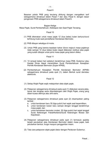 - 9 -
Pasal 9
Besaran pokok PKB yang terutang dihitung dengan mengalikan tarif
sebagaimana dimaksud dalam Pasal 7 dan atau Pasal 8. dengan dasar
pengenaan PKB sebagaimana dimaksud dalam Pasal 6.
Bagian Ketiga
Masa Pajak, Surat Pemberitahuan, Ketetapan dan Saat Pajak Terutang.
Pasal 10
(1) PKB dikenakan untuk masa pajak 12 (dua belas) bulan berturut-turut
terhitung mulai saat pendaftaran Kendaraan Bermotor.
(2) PKB dibayar sekaligus di muka.
(3) Untuk PKB yang karena keadaan kahar (force majeur) masa pajaknya
tidak sampai 12 (dua belas) bulan dapat dilakukan restitusi atas pajak
yang sudah dibayar untuk porsi masa pajak yang belum dilalui.
Pasal 11
(1) 14 (empat belas) hari sebelum berakhirnya masa PKB, Gubernur atau
Kepala Dinas dapat menerbitkan Surat Pemberitahuan Kewajiban
Pemilik Kendaraan Bermotor (Super KPKB).
(2) Pemberitahuan Kewajiban Pemilik Kendaraan Bermotor (KPKB)
sebagaimana dimaksud pada ayat (1), dalam Bentuk surat dan/atau
elektronik.
Pasal 12
(1) Setiap Wajib Pajak wajib melaporkan data objek pajak.
(2) Pelaporan sebagaimana dimaksud pada ayat (1) dilakukan secara jelas,
benar dan lengkap serta ditandatangani oleh Wajib Pajak, orang yang
diberi kuasa olehnya atau ahli waris.
(3) Pelaporan sebagaimana dimaksud pada ayat (2) disampaikan paling
lambat :
a. untuk kendaraan baru 30 (tiga puluh) hari sejak saat kepemilikan;
b. untuk kendaraan bukan baru sampai dengan tanggal berakhirnya
masa pajak; dan
c. untuk kendaraan bermotor mutasi, 30 (tiga puluh) hari sejak tanggal
Surat Keterangan Fiskal/Kwitansi/Surat Keterangan Mutasi dari
Kepolisian.
(4) Pelaporan sebagaimana dimaksud pada ayat (1) termasuk apabila
terjadi perubahan atas Kendaraan Bermotor dalam masa pajak, baik
perubahan bentuk, fungsi maupun penggantian mesin.
(5) Tata cara pelaporan objek pajak diatur dengan Peraturan Gubernur.
Pasal…
 