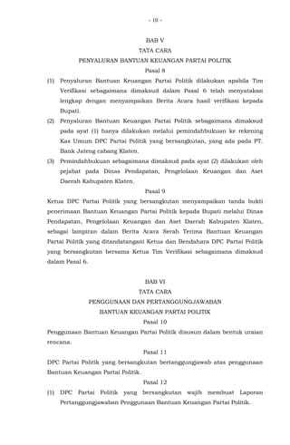 - -10
BAB V
TATA CARA
PENYALURAN BANTUAN KEUANGAN PARTAI POLITIK
Pasal 8
(1) Penyaluran Bantuan Keuangan Partai Politik dilakukan apabila Tim
Verifikasi sebagaimana dimaksud dalam Pasal 6 telah menyatakan
lengkap dengan menyampaikan Berita Acara hasil verifikasi kepada
Bupati.
(2) Penyaluran Bantuan Keuangan Partai Politik sebagaimana dimaksud
pada ayat (1) hanya dilakukan melalui pemindahbukuan ke rekening
Kas Umum DPC Partai Politik yang bersangkutan, yang ada pada PT.
Bank Jateng cabang Klaten.
(3) Pemindahbukuan sebagaimana dimaksud pada ayat (2) dilakukan oleh
pejabat pada Dinas Pendapatan, Pengelolaan Keuangan dan Aset
Daerah Kabupaten Klaten.
Pasal 9
Ketua DPC Partai Politik yang bersangkutan menyampaikan tanda bukti
penerimaan Bantuan Keuangan Partai Politik kepada Bupati melalui Dinas
Pendapatan, Pengelolaan Keuangan dan Aset Daerah Kabupaten Klaten,
sebagai lampiran dalam Berita Acara Serah Terima Bantuan Keuangan
Partai Politik yang ditandatangani Ketua dan Bendahara DPC Partai Politik
yang bersangkutan bersama Ketua Tim Verifikasi sebagaimana dimaksud
dalam Pasal 6.
BAB VI
TATA CARA
PENGGUNAAN DAN PERTANGGUNGJAWABAN
BANTUAN KEUANGAN PARTAI POLITIK
Pasal 10
Penggunaan Bantuan Keuangan Partai Politik disusun dalam bentuk uraian
rencana.
Pasal 11
DPC Partai Politik yang bersangkutan bertanggungjawab atas penggunaan
Bantuan Keuangan Partai Politik.
Pasal 12
(1) DPC Partai Politik yang bersangkutan wajib membuat Laporan
Pertanggungjawaban Penggunaan Bantuan Keuangan Partai Politik.
 