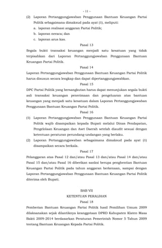 - -11
(2) Laporan Pertanggungjawaban Penggunaan Bantuan Keuangan Partai
Politik sebagaimana dimaksud pada ayat (1), meliputi:
a. laporan realisasi anggaran Partai Politik;
b. laporan neraca; dan
c. laporan arus kas.
Pasal 13
Segala bukti transaksi keuangan menjadi satu kesatuan yang tidak
terpisahkan dari Laporan Pertanggungjawaban Penggunaan Bantuan
Keuangan Partai Politik.
Pasal 14
Laporan Pertanggungjawaban Penggunaan Bantuan Keuangan Partai Politik
harus disusun secara lengkap dan dapat dipertanggungjawabkan.
Pasal 15
DPC Partai Politik yang bersangkutan harus dapat menunjukan segala bukti
asli transaksi keuangan penerimaan dan pengeluaran atas bantuan
keuangan yang menjadi satu kesatuan dalam Laporan Pertanggungjawaban
Penggunaan Bantuan Keuangan Partai Politik.
Pasal 16
(1) Laporan Pertanggungjawaban Penggunaan Bantuan Keuangan Partai
Politik wajib disampaikan kepada Bupati melalui Dinas Pendapatan,
Pengelolaan Keuangan dan Aset Daerah setelah diaudit sesuai dengan
ketentuan peraturan perundang-undangan yang berlaku.
(2) Laporan Pertanggungjawaban sebagaimana dimaksud pada ayat (1)
disampaikan secara berkala.
Pasal 17
Pelanggaran atas Pasal 12 dan/atau Pasal 13 dan/atau Pasal 14 dan/atau
Pasal 15 dan/atau Pasal 16 diberikan sanksi berupa penghentian Bantuan
Keuangan Partai Politik pada tahun anggaran berkenaan, sampai dengan
Laporan Pertanggungjawaban Penggunaan Bantuan Keuangan Partai Politik
diterima oleh Bupati.
BAB VII
KETENTUAN PERALIHAN
Pasal 18
Pemberian Bantuan Keuangan Partai Politik hasil Pemilihan Umum 2009
dilaksanakan sejak dilantiknya keanggotaan DPRD Kabupaten Klaten Masa
Bakti 2009-2014 berdasarkan Peraturan Pemerintah Nomor 5 Tahun 2009
tentang Bantuan Keuangan Kepada Partai Politik.
 