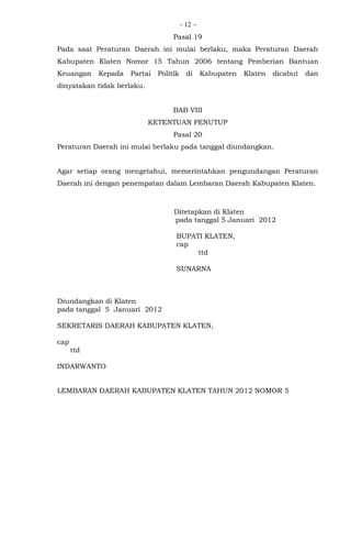 - -12
Pasal 19
Pada saat Peraturan Daerah ini mulai berlaku, maka Peraturan Daerah
Kabupaten Klaten Nomor 15 Tahun 2006 tentang Pemberian Bantuan
Keuangan Kepada Partai Politik di Kabupaten Klaten dicabut dan
dinyatakan tidak berlaku.
BAB VIII
KETENTUAN PENUTUP
Pasal 20
Peraturan Daerah ini mulai berlaku pada tanggal diundangkan.
Agar setiap orang mengetahui, memerintahkan pengundangan Peraturan
Daerah ini dengan penempatan dalam Lembaran Daerah Kabupaten Klaten.
Ditetapkan di Klaten
pada tanggal 5 Januari 2012
BUPATI KLATEN,
cap
ttd
SUNARNA
Diundangkan di Klaten
pada tanggal 5 Januari 2012
SEKRETARIS DAERAH KABUPATEN KLATEN,
cap
ttd
INDARWANTO
LEMBARAN DAERAH KABUPATEN KLATEN TAHUN 2012 NOMOR 5
 