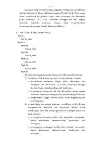 - -14
Bantuan yang bersumber dari Anggaran Pendapatan dan Belanja
Daerah Kabupaten Klaten diberikan kepada Partai Politik, diharapkan
dapat mendorong terciptanya empat pilar berbangsa dan bernegara
yaitu Pancasila, UUD 1945, Bhinneka Tunggal Ika dan Negara
Kesatuan Republik Indonesia. Dengan tetap memperhatikan
kemampuan keuangan daerah Kabupaten Klaten.
II. PENJELASAN PASAL DEMI PASAL
Pasal 1
Cukup jelas
Pasal 2
Ayat (1)
Cukup jelas
Ayat (2)
Cukup jelas
Ayat (3)
Cukup jelas
Ayat (4)
Cukup jelas
Ayat (5)
Bantuan Keuangan yang diberikan dapat dipergunakan untuk:
A. Pendidikan Politik yang menjadi prioritas, dengan kegiatan:
a. pendalaman mengenai empat pilar berbangsa dan
bernegara yaitu Pancasila, UUD 1945, Bhinneka Tunggal
Ika dan Negara Kesatuan Republik Indonesia;
b. pemahaman mengenai hak dan kewajiban warga negara
Indonesia dalam membangun etika dan budaya politik; dan
c. pengkaderan anggota Partai Politik secara berjenjang dan
berkelanjutan.
B. sebagai dana penunjang kegiatan pendidikan politik dengan
memperhatikan keadilan dan kesetaraan gender untuk
membangun etika dan budaya politik sesuai dengan Pancasila,
yang meliputi:
a. peningkatan kesadaran hak dan kewajiban masyarakat
dalam kehidupan bermasyarakat, berbangsa dan
bernegara;
b. peningkatan partisipasi politik dan inisiatif masyarakat
dalam kehidupan bermasyarakat, berbangsa dan
bernegara;
 