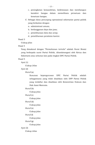 - -15
c. peningkatan kemandirian, kedewasaan dan membangun
karakter bangsa dalam memelihara persatuan dan
kesatuan bangsa.
C. Sebagai dana penunjang operasional sekretariat partai politik
yang berkaitan dengan:
a. administrasi umum;
b. berlangganan daya dan jasa;
c. pemeliharaan data dan arsip;
d. pemeliharaan peralatan kantor.
Pasal 3
Cukup jelas
Pasal 4
Yang dimaksud dengan ”Permohonan tertulis” adalah Surat Resmi
yang berkepala surat Partai Politik, ditandatangani oleh Ketua dan
Sekretaris atau sebutan lain pada tingkat DPC Partai Politik.
Pasal 5
Ayat (1)
Cukup Jelas
Ayat (2)
Huruf (a)
Susunan kepengurusan DPC Partai Politik adalah
sebagaimana yang telah disahkan oleh DPP Partai Politik
yang terdaftar dan disahkan oleh Kementrian Hukum dan
Hak Azasi Manusia.
Huruf (b)
Cukup jelas
Huruf (c)
Cukup jelas
Huruf (d)
Cukup jelas
Huruf (e)
Cukup jelas
Huruf (f)
Cukup jelas
Huruf (g)
Cukup jelas
Ayat (3)
Cukup Jelas
 