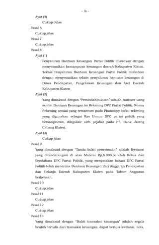 - -16
Ayat (4)
Cukup Jelas
Pasal 6
Cukup jelas
Pasal 7
Cukup jelas
Pasal 8
Ayat (1)
Penyaluran Bantuan Keuangan Partai Politik dilakukan dengan
menyesuaikan kemampuan keuangan daerah Kabupaten Klaten.
Teknis Penyaluran Bantuan Keuangan Partai Politik dilakukan
dengan menyesuaikan teknis penyaluran bantuan keuangan di
Dinas Pendapatan, Pengelolaan Keuangan dan Aset Daerah
Kabupaten Klaten
Ayat (2)
Yang dimaksud dengan “Pemindahbukuan” adalah transver uang
senilai Bantuan Keuangan ke Rekening DPC Partai Politik. Nomor
Rekening sesuai yang tercantum pada Photocopy buku rekening
yang digunakan sebagai Kas Umum DPC partai politik yang
bersangkutan, dilegalisir oleh pejabat pada PT. Bank Jateng
Cabang Klaten.
Ayat (3)
Cukup jelas
Pasal 9
Yang dimaksud dengan “Tanda bukti penerimaan” adalah Kwitansi
yang ditandatangani di atas Materai Rp.6.000,oo oleh Ketua dan
Bendahara DPC Partai Politik, yang menyatakan bahwa DPC Partai
Politik telah menerima Bantuan Keuangan dari Anggaran Pendapatan
dan Belanja Daerah Kabupaten Klaten pada Tahun Anggaran
berkenaan.
Pasal 10
Cukup jelas
Pasal 11
Cukup jelas
Pasal 12
Cukup jelas
Pasal 13
Yang dimaksud dengan “Bukti transaksi keuangan” adalah segala
bentuk tertulis dari transaksi keuangan, dapat berupa kwitansi, nota,
 