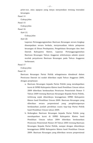 - -17
print-out, atau apapun yang isinya menyatakan tentang transaksi
keuangan.
Pasal 14
Cukup jelas
Pasal 15
Cukup jelas
Pasal 16
Ayat (1)
Cukup jelas
Ayat (2)
Laporan Pertanggungjawaban Bantuan Keuangan secara lengkap
disampaikan secara berkala, menyesuaikan teknis pelaporan
keuangan di Dinas Pendapatan, Pengelolaan Keuangan dan Aset
Daerah Kabupaten Klaten. Laporan Pertanggungjawaban
Bantuan Keuangan Tahun Anggaran sebelumnya adalah syarat
mutlak penyaluran Bantuan Keuangan pada Tahun Anggaran
berkenaan.
Pasal 17
Cukup jelas
Pasal 18
Bantuan Keuangan Partai Politik sebagaimana dimaksud dalam
Peraturan Daerah ini sudah diberikan sejak Tahun Anggaran 2009,
dengan penjelasan:
a. Bantuan Keuangan kepada Partai Politik yang mendapatkan
kursi di DPRD Kabupaten Klaten hasil Pemilihan Umum tahun
2009 diberikan berdasarkan Peraturan Pemerintah Nomor 5
Tahun 2009 tentang Bantuan Keuangan Kepada Partai Politik,
terhitung sejak dilantiknya keanggotaan DPRD Kabupaten
Klaten hasil Pemilihan Umum 2009. Bantuan Keuangan yang
diberikan secara proporsional yang penghitungannya
berdasarkan jumlah perolehan suara tiap-tiap Partai Politik
hasil Pemilihan Umum tahun 2009.
b. Sedangkan Bantuan Keuangan kepada Partai Politik yang
mendapatkan kursi di DPRD Kabupaten Klaten hasil
Pemilihan Umum tahun 2004 diberikan berdasarkan
Peraturan Pemerintah Nomor 29 Tahun 2005 tentang Bantuan
Keuangan Kepada Partai Politik, sampai dengan dilantiknya
keanggotaan DPRD Kabupaten Klaten hasil Pemilihan Umum
2009. Bantuan Keuangan yang diberikan secara proporsional
 