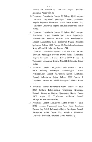 - -3
Nomor 82, Tambahan Lembaran Negara Republik
Indonesia Nomor 5234);
9. Peraturan Pemerintah Nomor 58 Tahun 2005 tentang
Pedoman Pengelolaan Keuangan Daerah (Lembaran
Negara Republik Indonesia Tahun 2005 Nomor 140,
Tambahan Lembaran Negara Republik Indonesia Nomor
4578);
10. Peraturan Pemerintah Nomor 38 Tahun 2007 tentang
Pembagian Urusan Pemerintahan Antara Pemerintah,
Pemerintahan Daerah Provinsi dan Pemerintahan
Daerah Kabupaten/ Kota (Lembaran Negara Republik
Indonesia Tahun 2007 Nomor 82, Tambahan Lembaran
Negara Republik Indonesia Nomor 4737);
11. Peraturan Pemerintah Nomor 5 Tahun 2009 tentang
Bantuan Keuangan Kepada Partai Politik (Lembaran
Negara Republik Indonesia Tahun 2009 Nomor 18,
Tambahan Lembaran Negara Republik Indonesia Nomor
4972);
12. Peraturan Daerah Kabupaten Klaten Nomor 2 Tahun
2008 tentang Penetapan Kewenangan Urusan
Pemerintahan Daerah Kabupaten Klaten (Lembaran
Daerah Kabupaten Klaten Tahun 2008 Nomor 2,
Tambahan Lembaran Daerah Kabupaten Klaten Nomor
11);
13. Peraturan Daerah Kabupaten Klaten Nomor 10 Tahun
2009 tentang Pokok-pokok Pengelolaan Keuangan
Daerah (Lembaran Daerah Kabupaten Klaten Tahun
2009 Nomor 10, Tambahan Lembaran Daerah
Kabupaten Klaten Nomor 49);
14. Peraturan Daerah Kabupaten Klaten Nomor 4 Tahun
2012 tentang Organisasi dan Tata Kerja Kesatuan
Bangsa dan Politik Kabupaten Klaten (Lembaran Daerah
Kabupaten Klaten Tahun 2012 Nomor 4, Tambahan
Lembaran Daerah Kabupaten Klaten Nomor 78).
 