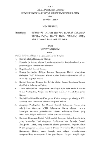 - -4
Dengan Persetujuan Bersama
DEWAN PERWAKILAN RAKYAT DAERAH KABUPATEN KLATEN
dan
BUPATI KLATEN
MEMUTUSKAN :
Menetapkan : PERATURAN DAERAH TENTANG BANTUAN KEUANGAN
KEPADA PARTAI POLITIK HASIL PEMILIHAN UMUM
TAHUN 2009 DI KABUPATEN KLATEN.
BAB I
KETENTUAN UMUM
Pasal 1
Dalam Peraturan Daerah ini, yang dimaksud dengan:
1. Daerah adalah Kabupaten Klaten.
2. Pemerintah Daerah adalah Bupati dan Perangkat Daerah sebagai unsur
penyelenggara Pemerintahan Daerah.
3. Bupati adalah Bupati Klaten.
4. Dewan Perwakilan Rakyat Daerah Kabupaten Klaten selanjutnya
disingkat DPRD Kabupaten Klaten adalah lembaga perwakilan rakyat
daerah Kabupaten Klaten.
5. Kantor Kesatuan Bangsa dan Politik adalah Kantor Kesatuan Bangsa
dan Politik Kabupaten Klaten.
6. Dinas Pendapatan, Pengelolaan Keuangan dan Aset Daerah adalah
Dinas Pendapatan, Pengelolaan Keuangan dan Aset Daerah Kabupaten
Klaten.
7. Komisi Pemilihan Umum Kabupaten Klaten selanjutnya disingkat KPU
adalah Komisi Pemilihan Umum Kabupaten Klaten.
8. Anggaran Pendapatan dan Belanja Daerah Kabupaten Klaten yang
selanjutnya disingkat APBD Kabupaten Klaten adalah rencana
keuangan tahunan pemerintahan daerah Kabupaten Klaten yang
ditetapkan dengan Peraturan Daerah Kabupaten Klaten.
9. Bantuan Keuangan Partai Politik adalah bantuan dalam bentuk uang
yang bersumber dari Anggaran Pendapatan dan Belanja Daerah
Kabupaten Klaten, yang diberikan secara proporsional kepada Partai
Politik yang mendapatkan kursi di Dewan Perwakilan Rakyat Daerah
Kabupaten Klaten, yang jumlah dan teknis penyalurannya
menyesuaikan kemampuan keuangan daerah, dengan penghitungan
 
