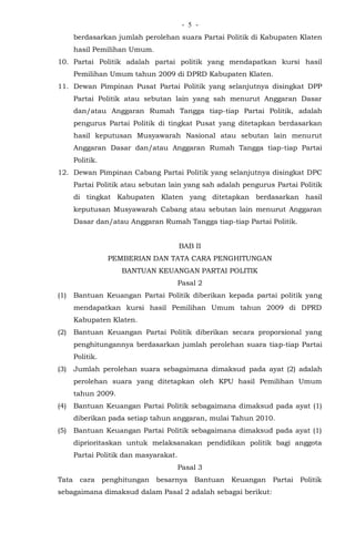 - -5
berdasarkan jumlah perolehan suara Partai Politik di Kabupaten Klaten
hasil Pemilihan Umum.
10. Partai Politik adalah partai politik yang mendapatkan kursi hasil
Pemilihan Umum tahun 2009 di DPRD Kabupaten Klaten.
11. Dewan Pimpinan Pusat Partai Politik yang selanjutnya disingkat DPP
Partai Politik atau sebutan lain yang sah menurut Anggaran Dasar
dan/atau Anggaran Rumah Tangga tiap-tiap Partai Politik, adalah
pengurus Partai Politik di tingkat Pusat yang ditetapkan berdasarkan
hasil keputusan Musyawarah Nasional atau sebutan lain menurut
Anggaran Dasar dan/atau Anggaran Rumah Tangga tiap-tiap Partai
Politik.
12. Dewan Pimpinan Cabang Partai Politik yang selanjutnya disingkat DPC
Partai Politik atau sebutan lain yang sah adalah pengurus Partai Politik
di tingkat Kabupaten Klaten yang ditetapkan berdasarkan hasil
keputusan Musyawarah Cabang atau sebutan lain menurut Anggaran
Dasar dan/atau Anggaran Rumah Tangga tiap-tiap Partai Politik.
BAB II
PEMBERIAN DAN TATA CARA PENGHITUNGAN
BANTUAN KEUANGAN PARTAI POLITIK
Pasal 2
(1) Bantuan Keuangan Partai Politik diberikan kepada partai politik yang
mendapatkan kursi hasil Pemilihan Umum tahun 2009 di DPRD
Kabupaten Klaten.
(2) Bantuan Keuangan Partai Politik diberikan secara proporsional yang
penghitungannya berdasarkan jumlah perolehan suara tiap-tiap Partai
Politik.
(3) Jumlah perolehan suara sebagaimana dimaksud pada ayat (2) adalah
perolehan suara yang ditetapkan oleh KPU hasil Pemilihan Umum
tahun 2009.
(4) Bantuan Keuangan Partai Politik sebagaimana dimaksud pada ayat (1)
diberikan pada setiap tahun anggaran, mulai Tahun 2010.
(5) Bantuan Keuangan Partai Politik sebagaimana dimaksud pada ayat (1)
diprioritaskan untuk melaksanakan pendidikan politik bagi anggota
Partai Politik dan masyarakat.
Pasal 3
Tata cara penghitungan besarnya Bantuan Keuangan Partai Politik
sebagaimana dimaksud dalam Pasal 2 adalah sebagai berikut:
 
