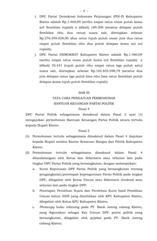 - -8
i. DPC Partai Demokrasi Indonesia Perjuangan (PDI-P) Kabupaten
Klaten adalah Rp.1.460,09 (seribu empat ratus enam puluh koma
nol Sembilan rupiah) x (dikali) 189.200 (seratus delapan puluh
Sembilan ribu dua ratus) suara sah, ditetapkan sebesar
Rp.276.249.028,00 (dua ratus tujuh puluh enam juta dua ratus
empat puluh Sembilan ribu dua puluh delapan koma nol nol
rupiah);
j. DPC Partai DEMOKRAT Kabupaten Klaten adalah Rp.1.460,09
(seribu empat ratus enam puluh koma nol Sembilan rupiah) x
(dikali) 70.431 (tujuh puluh ribu empat ratus tiga puluh satu)
suara sah, ditetapkan sebesar Rp.102.835.598,79 (seratus dua
juta delapan ratus tiga puluh lima ribu lima ratus Sembilan puluh
delapan koma tujuh puluh Sembilan rupiah).
BAB III
TATA CARA PENGAJUAN PERMOHONAN
BANTUAN KEUANGAN PARTAI POLITIK
Pasal 4
DPC Partai Politik sebagaimana dimaksud dalam Pasal 2 ayat (1)
mengajukan permohonan Bantuan Keuangan Partai Politik secara tertulis
kepada Bupati Klaten.
Pasal 5
(1) Permohonan tertulis sebagaimana dimaksud dalam Pasal 4 diajukan
kepada Bupati melalui Kantor Kesatuan Bangsa dan Politik Kabupaten
Klaten.
(2) Permohonan tertulis sebagaimana dimaksud dalam Pasal 4
ditandatangani oleh Ketua dan Sekretaris atau sebutan lain pada
tingkat DPC Partai Politik yang bersangkutan, dengan melampirkan:
a. Surat Keputusan DPP Partai Politik yang bersangkutan tentang
pengangkatan/penetapan kepengurusan Partai Politik pada tingkat
DPC, dilegalisir oleh Ketua Umum atau Sekretaris Jenderal atau
sebutan lain pada tingkat DPP;
b. Penetapan Perolehan Suara dan Perolehan Kursi hasil Pemilihan
Umum tahun 2009 yang diterbitkan oleh KPU Kabupaten Klaten,
dilegalisir oleh Ketua KPU Kabupaten Klaten;
c. Photocopy buku rekening pada PT. Bank Jateng cabang Klaten,
yang digunakan sebagai Kas Umum DPC partai politik yang
bersangkutan, dilegalisir oleh pejabat pada PT. Bank Jateng
cabang Klaten;
 