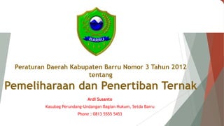 Peraturan Daerah Kabupaten Barru Nomor 3 Tahun 2012
tentang
Pemeliharaan dan Penertiban Ternak
Ardi Susanto
Kasubag Perundang-Undangan Bagian Hukum, Setda Barru
Phone : 0813 5555 5453
 