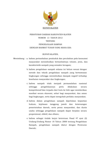 BUPATI KLATEN
PERATURAN DAERAH KABUPATEN KLATEN
NOMOR 13 TAHUN 2012
TENTANG
PENGELOLAAN SAMPAH
DENGAN RAHMAT TUHAN YANG MAHA ESA
BUPATI KLATEN,
Menimbang : a. bahwa pertambahan penduduk dan perubahan pola konsumsi
masyarakat menimbulkan bertambahnya volume, jenis, dan
karakteristik sampah yang semakin beragam;
b. bahwa pengelolaan sampah selama ini belum sesuai dengan
metode dan teknik pengelolaan sampah yang berwawasan
lingkungan sehingga menimbulkan dampak negatif terhadap
kesehatan masyarakat dan lingkungan;
c. bahwa sampah telah menjadi permasalahan nasional
sehingga pengelolaannya perlu dilakukan secara
komprehensif dan terpadu dari hulu ke hilir agar memberikan
manfaat secara ekonomi, sehat bagi masyarakat, dan aman
bagi lingkungan, serta dapat mengubah perilaku masyarakat;
d. bahwa dalam pengelolaan sampah diperlukan kepastian
hukum, kejelasan tanggung jawab dan kewenangan
pemerintahan daerah, serta peran masyarakat, dan dunia
usaha sehingga pengelolaan sampah dapat berjalan secara
proporsional, efektif, dan efisien;
e. bahwa sebagai tindak lanjut ketentuan Pasal 47 ayat (2)
Undang-Undang Nomor 18 Tahun 2008 tentang Pengelolaan
Sampah, pengelolaan sampah diatur dengan Peraturan
Daerah;
 