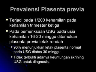 Prevalensi Plasenta previaPrevalensi Plasenta previa
 Terjadi pada 1/200 kehamilan padaTerjadi pada 1/200 kehamilan pada
kehamilan trimester ketigakehamilan trimester ketiga
 Pada pemeriksaan USG pada usiaPada pemeriksaan USG pada usia
kehamilan 16-20 minggu ditemukankehamilan 16-20 minggu ditemukan
plasenta previa letak rendahplasenta previa letak rendah
90% menunjukkan letak plasenta normal90% menunjukkan letak plasenta normal
pada USG diatas 30 minggupada USG diatas 30 minggu
Tidak terbukti adanya keuntungan skriningTidak terbukti adanya keuntungan skrining
USG untuk diagnosis.USG untuk diagnosis.
 