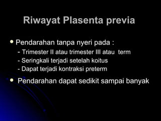 Riwayat Plasenta previaRiwayat Plasenta previa
 Pendarahan tanpa nyeri pada :Pendarahan tanpa nyeri pada :
-- Trimester II atau trimester III atau termTrimester II atau trimester III atau term
- Seringkali terjadi setelah koitus- Seringkali terjadi setelah koitus
- Dapat terjadi kontraksi preterm- Dapat terjadi kontraksi preterm
 Pendarahan dapat sedikit sampai banyakPendarahan dapat sedikit sampai banyak
 