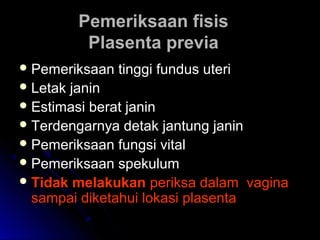 Pemeriksaan fisisPemeriksaan fisis
Plasenta previaPlasenta previa
 Pemeriksaan tinggi fundus uteriPemeriksaan tinggi fundus uteri
 Letak janinLetak janin
 Estimasi berat janinEstimasi berat janin
 Terdengarnya detak jantung janinTerdengarnya detak jantung janin
 Pemeriksaan fungsi vitalPemeriksaan fungsi vital
 Pemeriksaan spekulumPemeriksaan spekulum
 Tidak melakukanTidak melakukan periksa dalam vaginaperiksa dalam vagina
sampai diketahui lokasi plasentasampai diketahui lokasi plasenta
 
