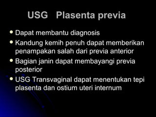 USG Plasenta previaUSG Plasenta previa
 Dapat membantu diagnosisDapat membantu diagnosis
 Kandung kemih penuh dapat memberikanKandung kemih penuh dapat memberikan
penampakan salah dari previa anteriorpenampakan salah dari previa anterior
 Bagian janin dapat membayangi previaBagian janin dapat membayangi previa
posteriorposterior
 USG Transvaginal dapat menentukan tepiUSG Transvaginal dapat menentukan tepi
plasenta dan ostium uteri internumplasenta dan ostium uteri internum
 