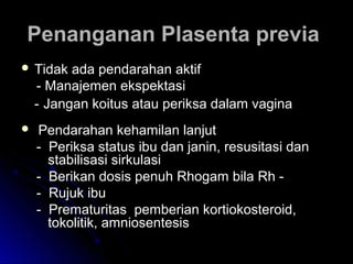 Penanganan Plasenta previaPenanganan Plasenta previa
 Tidak ada pendarahan aktifTidak ada pendarahan aktif
- Manajemen ekspektasi- Manajemen ekspektasi
-- Jangan koitus atau periksa dalam vaginaJangan koitus atau periksa dalam vagina
 Pendarahan kehamilan lanjutPendarahan kehamilan lanjut
- Periksa status ibu dan janin, resusitasi dan- Periksa status ibu dan janin, resusitasi dan
stabilisasi sirkulasistabilisasi sirkulasi
- Berikan dosis penuh Rhogam bila Rh -- Berikan dosis penuh Rhogam bila Rh -
- Rujuk ibu- Rujuk ibu
- Prematuritas pemberian kortiokosteroid,- Prematuritas pemberian kortiokosteroid,
tokolitik, amniosentesistokolitik, amniosentesis
 