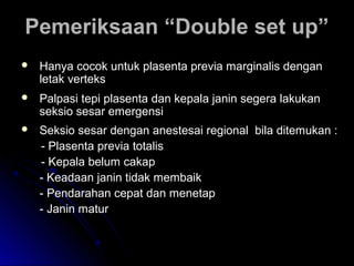 Pemeriksaan “Double set up”Pemeriksaan “Double set up”
 Hanya cocok untuk plasenta previa marginalis denganHanya cocok untuk plasenta previa marginalis dengan
letak verteksletak verteks
 Palpasi tepi plasenta dan kepala janin segera lakukanPalpasi tepi plasenta dan kepala janin segera lakukan
seksio sesar emergensiseksio sesar emergensi
 Seksio sesar dengan anestesai regional bila ditemukan :Seksio sesar dengan anestesai regional bila ditemukan :
- Plasenta previa totalis- Plasenta previa totalis
- Kepala belum cakap- Kepala belum cakap
- Keadaan janin tidak membaik- Keadaan janin tidak membaik
- Pendarahan cepat dan menetap- Pendarahan cepat dan menetap
- Janin matur- Janin matur
 