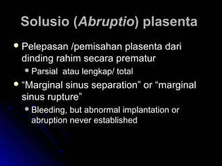 Solusio (Solusio (AbruptioAbruptio) plasenta) plasenta
 Pelepasan /pemisahan plasenta dariPelepasan /pemisahan plasenta dari
dinding rahim secara prematurdinding rahim secara prematur
Parsial atau lengkap/ totalParsial atau lengkap/ total
 ““Marginal sinus separation” or “marginalMarginal sinus separation” or “marginal
sinus rupture”sinus rupture”
Bleeding, but abnormal implantation orBleeding, but abnormal implantation or
abruption never establishedabruption never established
 