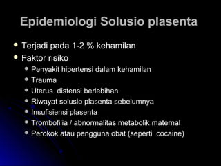 Epidemiologi Solusio plasentaEpidemiologi Solusio plasenta
 Terjadi pada 1-2 % kehamilanTerjadi pada 1-2 % kehamilan
 Faktor risikoFaktor risiko
 Penyakit hipertensi dalam kehamilanPenyakit hipertensi dalam kehamilan
 TraumaTrauma
 Uterus distensi berlebihanUterus distensi berlebihan
 Riwayat solusio plasenta sebelumnyaRiwayat solusio plasenta sebelumnya
 Insufisiensi plasentaInsufisiensi plasenta
 Trombofilia / abnormalitas metabolik maternalTrombofilia / abnormalitas metabolik maternal
 Perokok atau pengguna obat (seperti cocaine)Perokok atau pengguna obat (seperti cocaine)
 