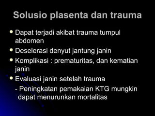 Solusio plasenta dan traumaSolusio plasenta dan trauma
 Dapat terjadi akibat trauma tumpulDapat terjadi akibat trauma tumpul
abdomenabdomen
 Deselerasi denyut jantung janinDeselerasi denyut jantung janin
 Komplikasi : prematuritas, dan kematianKomplikasi : prematuritas, dan kematian
janinjanin
 Evaluasi janin setelah traumaEvaluasi janin setelah trauma
- Peningkatan pemakaian KTG mungkin- Peningkatan pemakaian KTG mungkin
dapat menurunkan mortalitasdapat menurunkan mortalitas
 