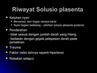 Riwayat Solusio plasentaRiwayat Solusio plasenta
 Keluhan nyeriKeluhan nyeri
 Bervariasi dari ringan sampai beratBervariasi dari ringan sampai berat
 Nyeri bagian belakang – pikirkan solusio plasenta posteriorNyeri bagian belakang – pikirkan solusio plasenta posterior
 PendarahanPendarahan
- tidak sesuai dengan jumlah darah yang hilang- tidak sesuai dengan jumlah darah yang hilang
- bedakan dengan gejala pelepasan darah pada- bedakan dengan gejala pelepasan darah pada
persalinanpersalinan
 TraumaTrauma
 Faktor risiko lainnya seperti hipertensiFaktor risiko lainnya seperti hipertensi
 Robekan selaputRobekan selaput
 