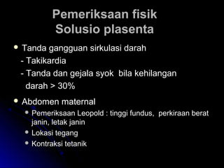 Pemeriksaan fisikPemeriksaan fisik
Solusio plasentaSolusio plasenta
 Tanda gangguan sirkulasi darahTanda gangguan sirkulasi darah
- Takikardia- Takikardia
- Tanda dan gejala syok bila kehilangan- Tanda dan gejala syok bila kehilangan
darah > 30%darah > 30%
 Abdomen maternalAbdomen maternal
 Pemeriksaan Leopold : tinggi fundus, perkiraan beratPemeriksaan Leopold : tinggi fundus, perkiraan berat
janin, letak janinjanin, letak janin
 Lokasi tegangLokasi tegang
 Kontraksi tetanikKontraksi tetanik
 