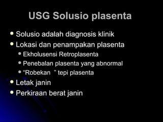 USG Solusio plasentaUSG Solusio plasenta
 Solusio adalah diagnosis klinikSolusio adalah diagnosis klinik
 Lokasi dan penampakan plasentaLokasi dan penampakan plasenta
Ekholusensi RetroplasentaEkholusensi Retroplasenta
Penebalan plasenta yang abnormalPenebalan plasenta yang abnormal
““Robekan ” tepi plasentaRobekan ” tepi plasenta
 Letak janinLetak janin
 Perkiraan berat janinPerkiraan berat janin
 