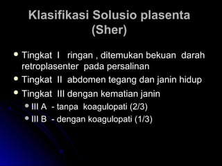 Klasifikasi Solusio plasentaKlasifikasi Solusio plasenta
(Sher)(Sher)
 Tingkat I ringan , ditemukan bekuan darahTingkat I ringan , ditemukan bekuan darah
retroplasenter pada persalinanretroplasenter pada persalinan
 Tingkat II abdomen tegang dan janin hidupTingkat II abdomen tegang dan janin hidup
 Tingkat III dengan kematian janinTingkat III dengan kematian janin
III A - tanpa koagulopati (2/3)III A - tanpa koagulopati (2/3)
III B - dengan koagulopati (1/3)III B - dengan koagulopati (1/3)
 
