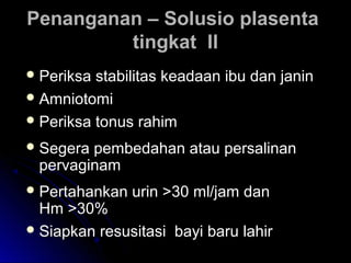 Penanganan – Solusio plasentaPenanganan – Solusio plasenta
tingkat IItingkat II
 Periksa stabilitas keadaan ibu dan janinPeriksa stabilitas keadaan ibu dan janin
 AmniotomiAmniotomi
 Periksa tonus rahimPeriksa tonus rahim
 Segera pembedahan atau persalinanSegera pembedahan atau persalinan
pervaginampervaginam
 Pertahankan urin >30 ml/jam danPertahankan urin >30 ml/jam dan
Hm >30%Hm >30%
 Siapkan resusitasi bayi baru lahirSiapkan resusitasi bayi baru lahir
 