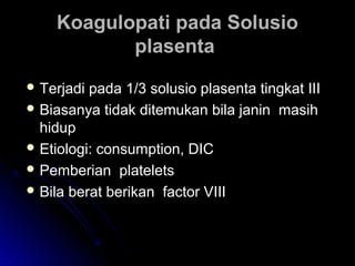 Koagulopati pada SolusioKoagulopati pada Solusio
plasentaplasenta
 Terjadi pada 1/3 solusio plasenta tingkat IIITerjadi pada 1/3 solusio plasenta tingkat III
 Biasanya tidak ditemukan bila janin masihBiasanya tidak ditemukan bila janin masih
hiduphidup
 Etiologi: consumption, DICEtiologi: consumption, DIC
 Pemberian plateletsPemberian platelets
 Bila berat berikan factor VIIIBila berat berikan factor VIII
 