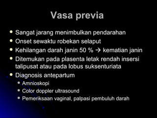 Vasa previaVasa previa
 Sangat jarang menimbulkan pendarahanSangat jarang menimbulkan pendarahan
 Onset sewaktu robekan selaputOnset sewaktu robekan selaput
 Kehilangan darah janin 50 %Kehilangan darah janin 50 %  kematian janinkematian janin
 Ditemukan pada plasenta letak rendah insersiDitemukan pada plasenta letak rendah insersi
talipusat atau pada lobus suksenturiatatalipusat atau pada lobus suksenturiata
 Diagnosis antepartumDiagnosis antepartum
 AmnioskopiAmnioskopi
 Color doppler ultrasoundColor doppler ultrasound
 Pemeriksaan vaginal, palpasi pembuluh darahPemeriksaan vaginal, palpasi pembuluh darah
 