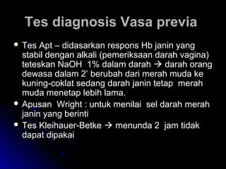 Tes diagnosis Vasa previaTes diagnosis Vasa previa
 Tes Apt – didasarkan respons Hb janin yangTes Apt – didasarkan respons Hb janin yang
stabil dengan alkali (pemeriksaan darah vagina)stabil dengan alkali (pemeriksaan darah vagina)
teteskan NaOH 1% dalam darahteteskan NaOH 1% dalam darah  darah orangdarah orang
dewasa dalam 2’ berubah dari merah muda kedewasa dalam 2’ berubah dari merah muda ke
kuning-coklat sedang darah janin tetap merahkuning-coklat sedang darah janin tetap merah
muda menetap lebih lama.muda menetap lebih lama.
 Apusan Wright : untuk menilai sel darah merahApusan Wright : untuk menilai sel darah merah
janin yang berintijanin yang berinti
 Tes Kleihauer-BetkeTes Kleihauer-Betke  menunda 2 jam tidakmenunda 2 jam tidak
dapat dipakaidapat dipakai
 