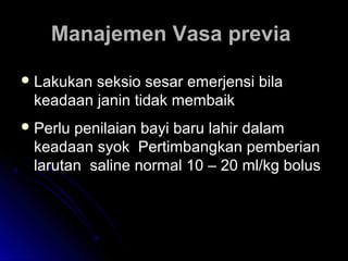 Manajemen Vasa previaManajemen Vasa previa
 Lakukan seksio sesar emerjensi bilaLakukan seksio sesar emerjensi bila
keadaan janin tidak membaikkeadaan janin tidak membaik
 Perlu penilaian bayi baru lahir dalamPerlu penilaian bayi baru lahir dalam
keadaan syok Pertimbangkan pemberiankeadaan syok Pertimbangkan pemberian
larutan saline normal 10 – 20 ml/kg boluslarutan saline normal 10 – 20 ml/kg bolus
 