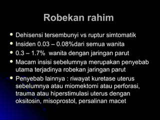 Robekan rahimRobekan rahim
 Dehisensi tersembunyi vs ruptur simtomatikDehisensi tersembunyi vs ruptur simtomatik
 Insiden 0.03 – 0.08%dari semua wanitaInsiden 0.03 – 0.08%dari semua wanita
 0.3 – 1.7% wanita dengan jaringan parut0.3 – 1.7% wanita dengan jaringan parut
 Macam insisi sebelumnya merupakan penyebabMacam insisi sebelumnya merupakan penyebab
utama terjadinya robekan jaringan parututama terjadinya robekan jaringan parut
 Penyebab lainnya : riwayat kuretase uterusPenyebab lainnya : riwayat kuretase uterus
sebelumnya atau miomektomi atau perforasi,sebelumnya atau miomektomi atau perforasi,
trauma atau hiperstimulasi uterus dengantrauma atau hiperstimulasi uterus dengan
oksitosin, misoprostol, persalinan macetoksitosin, misoprostol, persalinan macet
 