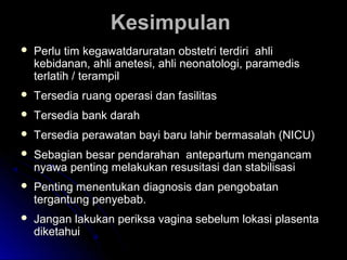 KesimpulanKesimpulan
 Perlu tim kegawatdaruratan obstetri terdiri ahliPerlu tim kegawatdaruratan obstetri terdiri ahli
kebidanan, ahli anetesi, ahli neonatologi, paramediskebidanan, ahli anetesi, ahli neonatologi, paramedis
terlatih / terampilterlatih / terampil
 Tersedia ruang operasi dan fasilitasTersedia ruang operasi dan fasilitas
 Tersedia bank darahTersedia bank darah
 Tersedia perawatan bayi baru lahir bermasalah (NICU)Tersedia perawatan bayi baru lahir bermasalah (NICU)
 Sebagian besar pendarahan antepartum mengancamSebagian besar pendarahan antepartum mengancam
nyawa penting melakukan resusitasi dan stabilisasinyawa penting melakukan resusitasi dan stabilisasi
 Penting menentukan diagnosis dan pengobatanPenting menentukan diagnosis dan pengobatan
tergantung penyebab.tergantung penyebab.
 Jangan lakukan periksa vagina sebelum lokasi plasentaJangan lakukan periksa vagina sebelum lokasi plasenta
diketahuidiketahui
 