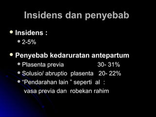 Insidens dan penyebabInsidens dan penyebab
 Insidens :Insidens :
2-5%2-5%
 Penyebab kedaruratan antepartumPenyebab kedaruratan antepartum
Plasenta previaPlasenta previa 30- 31%30- 31%
Solusio/ abruptio plasenta 20- 22%Solusio/ abruptio plasenta 20- 22%
““Pendarahan lain ” seperti al :Pendarahan lain ” seperti al :
vasa previa dan robekan rahimvasa previa dan robekan rahim
 