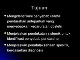 TujuanTujuan
 Mengidentifikasi penyebab utamaMengidentifikasi penyebab utama
pendarahan antepartum yangpendarahan antepartum yang
menyebabkan kedaruratan obstetrimenyebabkan kedaruratan obstetri
 Menjelaskan pendekatan sistemik untukMenjelaskan pendekatan sistemik untuk
identifikasi penyebab pendarahanidentifikasi penyebab pendarahan
 Menjelaskan penatalaksanaan spesifik,Menjelaskan penatalaksanaan spesifik,
berdasarkan diagnosisberdasarkan diagnosis
 