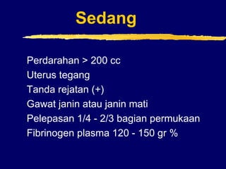Sedang
Perdarahan > 200 cc
Uterus tegang
Tanda rejatan (+)
Gawat janin atau janin mati
Pelepasan 1/4 - 2/3 bagian permukaan
Fibrinogen plasma 120 - 150 gr %
 