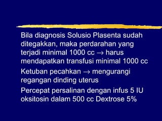 Bila diagnosis Solusio Plasenta sudah
ditegakkan, maka perdarahan yang
terjadi minimal 1000 cc → harus
mendapatkan transfusi minimal 1000 cc
Ketuban pecahkan → mengurangi
regangan dinding uterus
Percepat persalinan dengan infus 5 IU
oksitosin dalam 500 cc Dextrose 5%
 