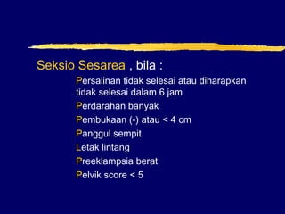 Seksio Sesarea , bila :
Persalinan tidak selesai atau diharapkan
tidak selesai dalam 6 jam
Perdarahan banyak
Pembukaan (-) atau < 4 cm
Panggul sempit
Letak lintang
Preeklampsia berat
Pelvik score < 5
 