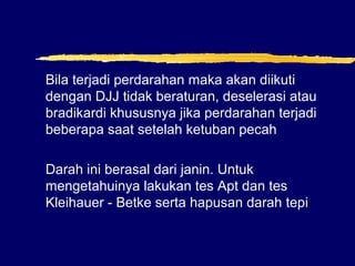 Bila terjadi perdarahan maka akan diikuti
dengan DJJ tidak beraturan, deselerasi atau
bradikardi khususnya jika perdarahan terjadi
beberapa saat setelah ketuban pecah
Darah ini berasal dari janin. Untuk
mengetahuinya lakukan tes Apt dan tes
Kleihauer - Betke serta hapusan darah tepi
 