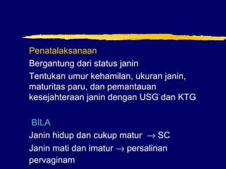Penatalaksanaan
Bergantung dari status janin
Tentukan umur kehamilan, ukuran janin,
maturitas paru, dan pemantauan
kesejahteraan janin dengan USG dan KTG
BILA
Janin hidup dan cukup matur → SC
Janin mati dan imatur → persalinan
pervaginam
 