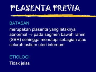 PLASENTA PREVIA
BATASAN
merupakan plasenta yang letaknya
abnormal → pada segmen bawah rahim
(SBR) sehingga menutupi sebagian atau
seluruh ostium uteri internum
ETIOLOGI
Tidak jelas
 
